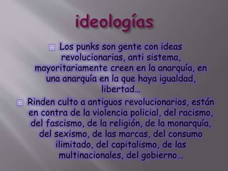 Los punks son gente con ideas
revolucionarias, anti sistema,
mayoritariamente creen en la anarquía, en
una anarquía en la que haya igualdad,
libertad…
 Rinden culto a antiguos revolucionarios, están
en contra de la violencia policial, del racismo,
del fascismo, de la religión, de la monarquía,
del sexismo, de las marcas, del consumo
ilimitado, del capitalismo, de las
multinacionales, del gobierno…
 