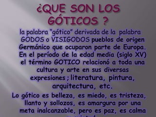 la palabra “gótico” derivada de la palabra
GODOS o VISIGODOS pueblos de origen
Germánico que ocuparon parte de Europa.
En el período de la edad media (siglo XV)
el término GOTICO relacionó a toda una
cultura y arte en sus diversas
expresiones ; literatura, pintura,
arquitectura, etc.
Lo gótico es belleza, es miedo, es tristeza,
llanto y sollozos, es amargura por una
meta inalcanzable, pero es paz, es calma
 