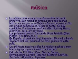  La música punk es una transformación del rock
primitivo. Son melodías simples pero con buenas
letras, en las que se refleja su forma de pensar. No
son grupos comerciales, y, por lo tanto, no muy
conocidos. Predominan sonidos eléctricos (guitarra
eléctrica, bajo…) y baterías.
Los primeros grupos fueron de Gran Bretaña (Sex
Pistols, The Ramones…)
En España, el punk no llegó hasta los 80, conLa Banda
Trapera Del Río, pioneros de éste género en este
país.
 De ahí hasta nuestros días ha habido muchos y muy
buenos grupos que os invito a escuchar:
 Eskorbuto, El Último Que Cierre, Ska-p,
Extremoduro,La Polla Records, Cicatriz, Caótico,
Sociedad Alcohólica, Piperrak
 