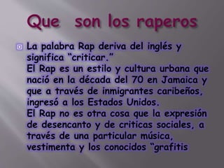  La palabra Rap deriva del inglés y
significa “criticar.”
El Rap es un estilo y cultura urbana que
nació en la década del 70 en Jamaica y
que a través de inmigrantes caribeños,
ingresó a los Estados Unidos.
El Rap no es otra cosa que la expresión
de desencanto y de criticas sociales, a
través de una particular música,
vestimenta y los conocidos “grafitis
 