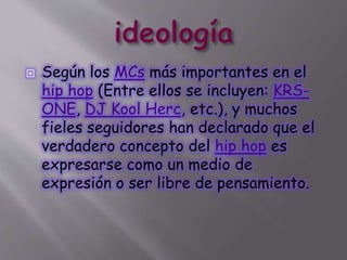  Según los MCs más importantes en el
hip hop (Entre ellos se incluyen: KRS-
ONE, DJ Kool Herc, etc.), y muchos
fieles seguidores han declarado que el
verdadero concepto del hip hop es
expresarse como un medio de
expresión o ser libre de pensamiento.
 