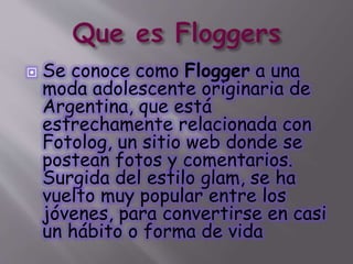 Se conoce como Flogger a una
moda adolescente originaria de
Argentina, que está
estrechamente relacionada con
Fotolog, un sitio web donde se
postean fotos y comentarios.
Surgida del estilo glam, se ha
vuelto muy popular entre los
jóvenes, para convertirse en casi
un hábito o forma de vida
 