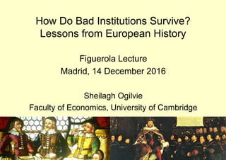 How Do Bad Institutions Survive?
Lessons from European History
Figuerola Lecture
Madrid, 14 December 2016
Sheilagh Ogilvie
Faculty of Economics, University of Cambridge
 