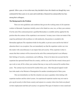6


general. After a year, or two at the most, they decided to leave the island even though they were

contracted for three years or six years and would take a financial loss and possibly lose face

among their colleagues.

The Background to the Problem

       There are strict guidelines and conditions that govern the working status of all expatriate

workers in Bermuda. Expatriates initially come to the island on a one, two, or three year contract.

If at the end of the contracted period a qualified Bermudian is available and has applied for the

position then the contract of the expatriate is not renewed. In many cases it does not matter if the

expat has performed with excellence or with mediocrity, the position is awarded to the

Bermudian applicant.This stipulation holds for the public or private sector and for the field of

education there is no exception. One can immediately see that the expatriate worker can view

this matter with concernbecause it can impact their job security. If the expatriate worker is

unsure that their contract will be renewed at the end of the contracted period it can influence

their feelings of security, commitment, and wellbeing. It has to be taken into account that the

expatriate has uprooted himself from his country, sold his car, and if he/she owned a house put it

up or sale or rent; all for a three year contract that may or may not be renewed for another three

years. The contract may be renewed for another three years. After that,special appeal would

have tobe made to the Minister of Immigration for another extended period of three years.

        One can immediately see that this situation can cause a quandary when dealing with

expatriate teachers and the school system. An experienced expatriate teacher may not want to

give up job security in their home country and sojourn to a country where time limits are placed

on their employment and their job security is in question.This type of situation is more suited and
 