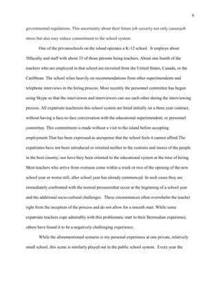 8


governmental regulations. This uncertainty about their future job security not only causesjob

stress but also may reduce commitment to the school system.

       One of the privateschools on the island operates a K-12 school. It employs about

50faculty and staff with about 35 of those persons being teachers. About one fourth of the

teachers who are employed in that school are recruited from the United States, Canada, or the

Caribbean. The school relies heavily on recommendations from other superintendents and

telephone interviews in the hiring process. Most recently the personnel committee has begun

using Skype so that the interviewee and interviewers can see each other during the interviewing

process. All expatriate teachersin this school system are hired initially on a three year contract,

without having a face-to-face conversation with the educational superintendent, or personnel

committee. This commitment is made without a visit to the island before accepting

employment.That has been expressed as anexpense that the school feels it cannot afford.The

expatriates have not been introduced or oriented neither to the customs and mores of the people

in the host country; nor have they been oriented to the educational system at the time of hiring.

Most teachers who arrive from overseas come within a week or two of the opening of the new

school year or worse still, after school year has already commenced. In such cases they are

immediately confronted with the normal pressuresthat occur at the beginning of a school year

and the additional socio-cultural challenges. These circumstances often overwhelm the teacher

right from the inception of the process and do not allow for a smooth start. While some

expatriate teachers cope admirably with this problematic start to their Bermudian experience,

others have found it to be a negatively challenging experience.

       While the aforementioned scenario is my personal experience at one private, relatively

small school, this scene is similarly played out in the public school system. Every year the
 