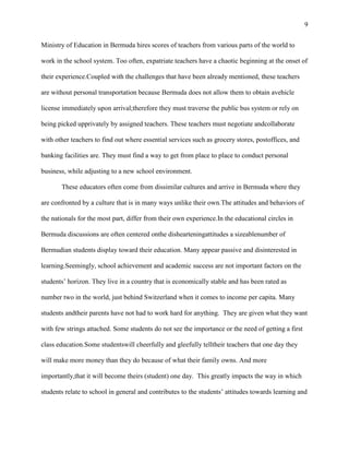 9


Ministry of Education in Bermuda hires scores of teachers from various parts of the world to

work in the school system. Too often, expatriate teachers have a chaotic beginning at the onset of

their experience.Coupled with the challenges that have been already mentioned, these teachers

are without personal transportation because Bermuda does not allow them to obtain avehicle

license immediately upon arrival;therefore they must traverse the public bus system or rely on

being picked upprivately by assigned teachers. These teachers must negotiate andcollaborate

with other teachers to find out where essential services such as grocery stores, postoffices, and

banking facilities are. They must find a way to get from place to place to conduct personal

business, while adjusting to a new school environment.

       These educators often come from dissimilar cultures and arrive in Bermuda where they

are confronted by a culture that is in many ways unlike their own.The attitudes and behaviors of

the nationals for the most part, differ from their own experience.In the educational circles in

Bermuda discussions are often centered onthe dishearteningattitudes a sizeablenumber of

Bermudian students display toward their education. Many appear passive and disinterested in

learning.Seemingly, school achievement and academic success are not important factors on the

students‘ horizon. They live in a country that is economically stable and has been rated as

number two in the world, just behind Switzerland when it comes to income per capita. Many

students andtheir parents have not had to work hard for anything. They are given what they want

with few strings attached. Some students do not see the importance or the need of getting a first

class education.Some studentswill cheerfully and gleefully telltheir teachers that one day they

will make more money than they do because of what their family owns. And more

importantly,that it will become theirs (student) one day. This greatly impacts the way in which

students relate to school in general and contributes to the students‘ attitudes towards learning and
 
