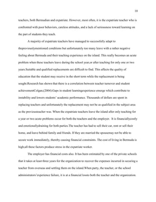 10


teachers, both Bermudian and expatriate. However, most often, it is the expatriate teacher who is

confronted with poor behaviors, careless attitudes, and a lack of seriousness toward learning on

the part of students they teach.

       A majority of expatriate teachers have managed to successfully adapt to

thepreviouslymentioned conditions but unfortunately too many leave with a rather negative

feeling about Bermuda and their teaching experience on the island. This really becomes an acute

problem when these teachers leave during the school year,or after teaching for only one or two

years.Suitable and qualified replacements are difficult to find. This affects the quality of

education that the student may receive in the short term while the replacement is being

sought.Research has shown that there is a correlation between teacher turnover and student

achievementColgan,(2004).Gaps in student learningexperience emerge which contribute to

instability and lowers students‘ academic performance. Thousands of dollars are spent in

replacing teachers and unfortunately the replacement may not be as qualified in the subject area

as the previousteacher was. When the expatriate teachers leave the island after only teaching for

a year or two acute problems occur for both the teachers and the employer. It is financiallycostly

and emotionallydraining for both parties.The teacher has had to sell their car, rent or sell their

home, and leave behind family and friends. If they are married the spousemay not be able to

secure work immediately, thereby causing financial constraints. The cost of living in Bermuda is

high;all these factors produce stress in the expatriate worker.

       The employer has financial costs also. It has been estimated by one of the private schools

that it takes at least three years for the organization to recover the expenses incurred in securing a

teacher from overseas and settling them on the island.When party, the teacher, or the school

administrators‘experience failure, it is at a financial lossto both the teacher and the organization.
 
