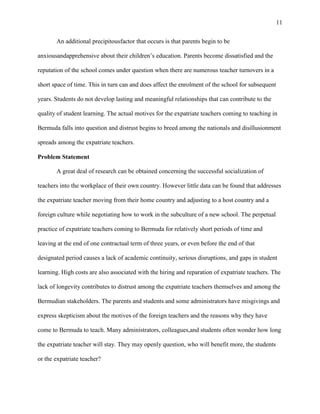 11


       An additional precipitousfactor that occurs is that parents begin to be

anxiousandapprehensive about their children‘s education. Parents become dissatisfied and the

reputation of the school comes under question when there are numerous teacher turnovers in a

short space of time. This in turn can and does affect the enrolment of the school for subsequent

years. Students do not develop lasting and meaningful relationships that can contribute to the

quality of student learning. The actual motives for the expatriate teachers coming to teaching in

Bermuda falls into question and distrust begins to breed among the nationals and disillusionment

spreads among the expatriate teachers.

Problem Statement

       A great deal of research can be obtained concerning the successful socialization of

teachers into the workplace of their own country. However little data can be found that addresses

the expatriate teacher moving from their home country and adjusting to a host country and a

foreign culture while negotiating how to work in the subculture of a new school. The perpetual

practice of expatriate teachers coming to Bermuda for relatively short periods of time and

leaving at the end of one contractual term of three years, or even before the end of that

designated period causes a lack of academic continuity, serious disruptions, and gaps in student

learning. High costs are also associated with the hiring and reparation of expatriate teachers. The

lack of longevity contributes to distrust among the expatriate teachers themselves and among the

Bermudian stakeholders. The parents and students and some administrators have misgivings and

express skepticism about the motives of the foreign teachers and the reasons why they have

come to Bermuda to teach. Many administrators, colleagues,and students often wonder how long

the expatriate teacher will stay. They may openly question, who will benefit more, the students

or the expatriate teacher?
 