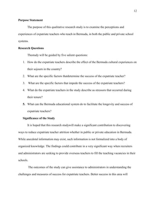 12


Purpose Statement

       The purpose of this qualitative research study is to examine the perceptions and

experiences of expatriate teachers who teach in Bermuda, in both the public and private school

systems.

Research Questions

       Thestudy will be guided by five salient questions:

   1. How do the expatriate teachers describe the effect of the Bermuda cultural experiences on

       their sojourn in the country?

   2. What are the specific factors thatdetermine the success of the expatriate teacher?

   3. What are the specific factors that impede the success of the expatriate teachers?

   4. What do the expatriate teachers in the study describe as stressors that occurred during

       their tenure?

   5. What can the Bermuda educational system do to facilitate the longevity and success of

       expatriate teachers?

   Significance of the Study

       It is hoped that this research studywill make a significant contribution to discovering

ways to reduce expatriate teacher attrition whether in public or private education in Bermuda.

While anecdotal information may exist, such information is not formalized into a body of

organized knowledge. The findings could contribute in a very significant way when recruiters

and administrators are seeking to provide overseas teachers to fill the teaching vacancies in their

schools.

           The outcomes of the study can give assistance to administrators in understanding the

challenges and measures of success for expatriate teachers. Better success in this area will
 