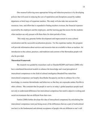 14


       One meansof achieving more appropriate hiring and induction practices is by developing

policies that will assist in reducing the cost of repatriation and disruptions caused by sudden

departures or brief stays of expatriate teachers. The study will also take into account the

resources, time, and effort that is expanded in finding teachers overseas, the financial expenses

occurred by the employers and the employees, and the learning gap that occurs for the students

when teachers are only present with them there for short periods of time.

        This study may generate further development and improvement in cross-cultural

socialization and the successful acculturation process. For the expatriate teacher, this program

will provide information about services and resources that are available to them as teachers. An

introduction to the culture, practices, and traditions and customs of the Bermudian people will

also be provided.

Theoretical Framework

       My research was guided by researchers such as Deardorff(2009 and Fantini (2000) who

have contributed theoretical models to enhance the knowledge and visual perception of

intercultural competences to the field of cultural intelligence.Deardorff has stated that

intercultural competence can beaptly describedas thecapacity one has to enhance his or her

knowledge, to examine theirattitudes and behaviors so that they are exposedto andare flexible to

other cultures. She contends that for people to survive in today‘s global populaces people need

not only to understand differences but intercultural competence but need to adjust to working and

social environments that are different from their own.

       Fantini (2000) further develops this idea of intercultural competence by articulating that

intercultural competence isnot just being aware of the differences that are a part of multicultural

ism but it is the fundamental and ultimate acceptance of people who are different to one‘s self
 