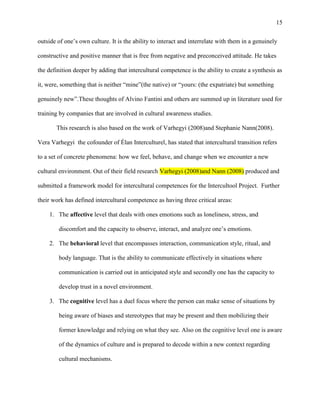 15


outside of one‘s own culture. It is the ability to interact and interrelate with them in a genuinely

constructive and positive manner that is free from negative and preconceived attitude. He takes

the definition deeper by adding that intercultural competence is the ability to create a synthesis as

it, were, something that is neither ―mine‖(the native) or ―yours: (the expatriate) but something

genuinely new‖.These thoughts of Alvino Fantini and others are summed up in literature used for

training by companies that are involved in cultural awareness studies.

       This research is also based on the work of Varhegyi (2008)and Stephanie Nann(2008).

Vera Varhegyi the cofounder of Élan Interculturel, has stated that intercultural transition refers

to a set of concrete phenomena: how we feel, behave, and change when we encounter a new

cultural environment. Out of their field research Varhegyi (2008)and Nann (2008) produced and

submitted a framework model for intercultural competences for the Intercultool Project. Further

their work has defined intercultural competence as having three critical areas:

    1. The affective level that deals with ones emotions such as loneliness, stress, and

        discomfort and the capacity to observe, interact, and analyze one‘s emotions.

    2. The behavioral level that encompasses interaction, communication style, ritual, and

        body language. That is the ability to communicate effectively in situations where

        communication is carried out in anticipated style and secondly one has the capacity to

        develop trust in a novel environment.

    3. The cognitive level has a duel focus where the person can make sense of situations by

        being aware of biases and stereotypes that may be present and then mobilizing their

        former knowledge and relying on what they see. Also on the cognitive level one is aware

        of the dynamics of culture and is prepared to decode within a new context regarding

        cultural mechanisms.
 