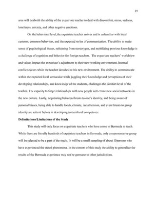 19


area will dealwith the ability of the expatriate teacher to deal with discomfort, stress, sadness,

loneliness, anxiety, and other negative emotions.

       On the behavioral level,the expatriate teacher arrives and is unfamiliar with local

customs, common behaviors, and the expected styles of communication. The ability to make

sense of psychological biases, refraining from stereotypes, and mobilizing previous knowledge is

a challenge of cognition and behavior for foreign teachers. The expatriate teachers‘ worldview

and values impact the expatriate‘s adjustment to their new working environment. Internal

conflict occurs while the teacher decodes in this new environment. The ability to communicate

within the expected local vernacular while juggling their knowledge and perceptions of their

developing relationships, and knowledge of the students, challenges the comfort level of the

teacher. The capacity to forge relationships with new people will create new social networks in

the new culture. Lastly, negotiating between threats to one‘s identity, and being aware of

personal biases, being able to handle foods, climate, racial tension, and even threats to group

identity are salient factors in developing intercultural competence.

Delimitations/Limitations of the Study

       This study will only focus on expatriate teachers who have come to Bermuda to teach.

While there are literally hundreds of expatriate teachers in Bermuda, only a representative group

will be selected to be a part of the study. It will be a small sampling of about 15persons who

have experienced the stated phenomena. In the context of this study the ability to generalize the

results of the Bermuda experience may not be germane to other jurisdictions.
 