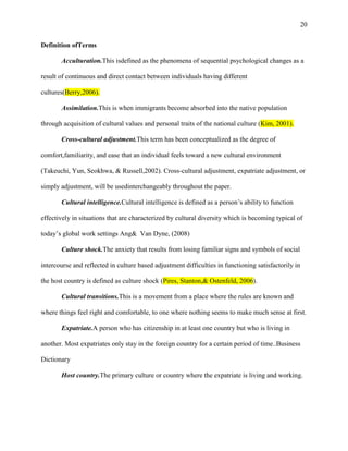 20


Definition ofTerms

       Acculturation.This isdefined as the phenomena of sequential psychological changes as a

result of continuous and direct contact between individuals having different

cultures(Berry,2006).

       Assimilation.This is when immigrants become absorbed into the native population

through acquisition of cultural values and personal traits of the national culture (Kim, 2001).

       Cross-cultural adjustment.This term has been conceptualized as the degree of

comfort,familiarity, and ease that an individual feels toward a new cultural environment

(Takeuchi, Yun, Seokhwa, & Russell,2002). Cross-cultural adjustment, expatriate adjustment, or

simply adjustment, will be usedinterchangeably throughout the paper.

       Cultural intelligence.Cultural intelligence is defined as a person‘s ability to function

effectively in situations that are characterized by cultural diversity which is becoming typical of

today‘s global work settings Ang& Van Dyne, (2008)

       Culture shock.The anxiety that results from losing familiar signs and symbols of social

intercourse and reflected in culture based adjustment difficulties in functioning satisfactorily in

the host country is defined as culture shock (Pires, Stanton,& Ostenfeld, 2006).

       Cultural transitions.This is a movement from a place where the rules are known and

where things feel right and comfortable, to one where nothing seems to make much sense at first.

       Expatriate.A person who has citizenship in at least one country but who is living in

another. Most expatriates only stay in the foreign country for a certain period of time..Business

Dictionary

       Host country.The primary culture or country where the expatriate is living and working.
 