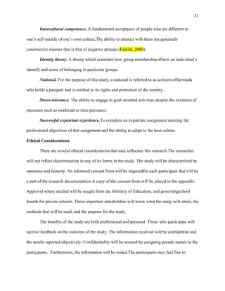 21


       Intercultural competence. A fundamental acceptance of people who are different to

one‘s self outside of one‘s own culture.The ability to interact with them ina genuinely

constructive manner that is free of negative attitude (Fantini, 2000).

       Identity theory. A theory which considers how group membership affects an individual‘s

identify and sense of belonging in particular groups.

       National. For the purpose of this study, a national is referred to as acitizen ofBermuda

who holds a passport and is entitled to its rights and protection of the country.

       Stress tolerance. The ability to engage in goal-oriented activities despite the existence of

pressures such as workload or time pressures.

       Successful expatriate experience.To complete an expatriate assignment meeting the

professional objectives of that assignment and the ability to adapt to the host culture.

Ethical Considerations

       There are several ethical considerations that may influence this research.The researcher

will not reflect discrimination in any of its forms in the study. The study will be characterized by

openness and honesty. An informed consent form will be requiredfor each participant that will be

a part of the research documentation.A copy of the consent form will be placed in the appendix.

Approval where needed will be sought from the Ministry of Education, and governingschool

boards for private schools. These important stakeholders will know what the study will entail, the

methods that will be used, and the purpose for the study.

       The benefits of the study are both professional and personal. Those who participate will

receive feedback on the outcome of the study. The information received will be confidential and

the results reported objectively. Confidentiality will be assured by assigning pseudo names to the

participants. Furthermore, the information will be coded.The participants may feel free to
 