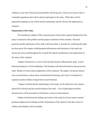 22


withdraw at any time if they feel uncomfortable with the process. There are no known risks or

vulnerable populations that will be asked to participate in the study. While there will be

purposeful sampling no one will be forced to participate and all will have the opportunity to

volunteer.

Organization of the Study

       The introductory chapter of this research project will provide a general background of the

study.A statement of the problem and the purpose statement will be included. Research

questions and the significance of the study will be provided. A rationale for conducting the study

has been given.This chapter willdelineatethe delimitations and limitations of the study and

discuss key terms used throughout the research.The ethical considerations and organization of

the study will be outlined.

        Chapter 2will present a review of the literature that has influenced the study. A brief

historical perspective will be undertaken. The literature will inform the theories that govern the

study. Models of social-cultural adaptations will be explored. The chapter will present themes

such as acculturation, culture shock, transformational learning, and a lack of orientation of

expatriate teachers thathas emerged from current literature.

         Chapter 3will provide the methodology of the study. It will outline how the research

datawill be collected and the research design of the study. A list of participants and their

characteristics will be presented. It will present a section on data analyses.

       Chapter 4will present the findings and results of the study.It will also restate research

questions andpresent the findings and the interpretation of the analysis of the data. Issues of

validity and reliability will be included.
 