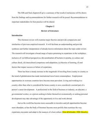 23


       The fifth and final chapterwill give a summary of the results.Conclusions will be drawn

from the findings and recommendations for further research will be posed. Recommendations to

important stakeholders for best practice will be shared.

                                             Chapter 2

                                       Review of Literature

Introduction

       This literature review will examine major theories and provide comparisons and

similarities of previous empirical research. It will facilitate an understanding and provide

syntheses and further interpretation of already known information about the topic under review.

The research will investigate a broad range of topics pertaining to expatriates in the workplace,

inclusive of: (a) biblical perspectives, (b) socialization of humans in society, (c) culture and

culture shock, (d) intercultural competence and adaptation, (e) theories of learning, (f) and

factors that impact success or failure of expatriates.

       There has been a steady increase in the magnitude of traveling from country to country as

the trend of globalization has made international travel more commonplace. Employment

opportunities in overseas countries have become more prevalent. Living and working in a

country other than what is considered the home country is now considered a normal part of a

person‘s career development. A professional in the field of business or industry, an educator, a

governmental worker, or a person seeking to better themselves economically or seeking personal

development may take advantage of the opportunity to live and work abroad.

       Just as the world has become more assessable to travelers and job opportunities become

more abundant, so has the body of literature become more prolific that examines the way

expatriates encounter and adapt to the nuances of a host culture (Sims &Schrader, 2004;Moseley,
 