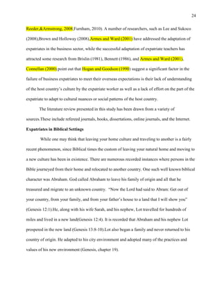 24


Reeder,&Armstrong, 2008;Furnham, 2010). A number of researchers, such as Lee and Sukoco

(2008),Brown and Holloway (2008),Armes and Ward (2001) have addressed the adaptation of

expatriates in the business sector, while the successful adaptation of expatriate teachers has

attracted some research from Brislin (1981), Bennett (1986), and Armes and Ward (2001),

Connellan (2000) point out that Hogan and Goodson (1990) suggest a significant factor in the

failure of business expatriates to meet their overseas expectations is their lack of understanding

of the host country‘s culture by the expatriate worker as well as a lack of effort on the part of the

expatriate to adapt to cultural nuances or social patterns of the host country.

       The literature review presented in this study has been drawn from a variety of

sources.These include refereed journals, books, dissertations, online journals, and the Internet.

Expatriates in Biblical Settings

        While one may think that leaving your home culture and traveling to another is a fairly

recent phenomenon, since Biblical times the custom of leaving your natural home and moving to

a new culture has been in existence. There are numerous recorded instances where persons in the

Bible journeyed from their home and relocated to another country. One such well known biblical

character was Abraham. God called Abraham to leave his family of origin and all that he

treasured and migrate to an unknown country. ―Now the Lord had said to Abram: Get out of

your country, from your family, and from your father‘s house to a land that I will show you‖

(Genesis 12:1).He, along with his wife Sarah, and his nephew, Lot travelled for hundreds of

miles and lived in a new land(Genesis 12:4). It is recorded that Abraham and his nephew Lot

prospered in the new land (Genesis 13:8-10).Lot also began a family and never returned to his

country of origin. He adapted to his city environment and adopted many of the practices and

values of his new environment (Genesis, chapter 19).
 