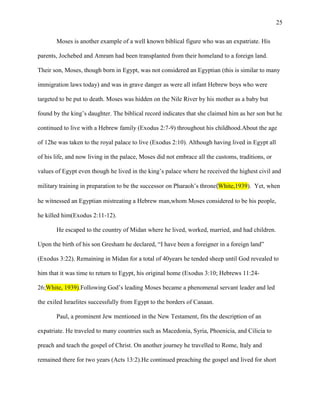 25


       Moses is another example of a well known biblical figure who was an expatriate. His

parents, Jochebed and Amram had been transplanted from their homeland to a foreign land.

Their son, Moses, though born in Egypt, was not considered an Egyptian (this is similar to many

immigration laws today) and was in grave danger as were all infant Hebrew boys who were

targeted to be put to death. Moses was hidden on the Nile River by his mother as a baby but

found by the king‘s daughter. The biblical record indicates that she claimed him as her son but he

continued to live with a Hebrew family (Exodus 2:7-9) throughout his childhood.About the age

of 12he was taken to the royal palace to live (Exodus 2:10). Although having lived in Egypt all

of his life, and now living in the palace, Moses did not embrace all the customs, traditions, or

values of Egypt even though he lived in the king‘s palace where he received the highest civil and

military training in preparation to be the successor on Pharaoh‘s throne(White,1939). Yet, when

he witnessed an Egyptian mistreating a Hebrew man,whom Moses considered to be his people,

he killed him(Exodus 2:11-12).

       He escaped to the country of Midan where he lived, worked, married, and had children.

Upon the birth of his son Gresham he declared, ―I have been a foreigner in a foreign land‖

(Exodus 3:22). Remaining in Midan for a total of 40years he tended sheep until God revealed to

him that it was time to return to Egypt, his original home (Exodus 3:10; Hebrews 11:24-

26;White, 1939).Following God‘s leading Moses became a phenomenal servant leader and led

the exiled Israelites successfully from Egypt to the borders of Canaan.

       Paul, a prominent Jew mentioned in the New Testament, fits the description of an

expatriate. He traveled to many countries such as Macedonia, Syria, Phoenicia, and Cilicia to

preach and teach the gospel of Christ. On another journey he travelled to Rome, Italy and

remained there for two years (Acts 13:2).He continued preaching the gospel and lived for short
 