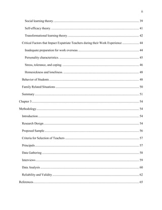 ii


      Social learning theory. ........................................................................................................... 39

      Self-efficacy theory. .............................................................................................................. 41

      Transformational learning theory. ......................................................................................... 42

   Critical Factors that Impact Expatriate Teachers during their Work Experience ..................... 44

      Inadequate preparation for work overseas. ............................................................................ 44

      Personality characteristics. .................................................................................................... 45

      Stress, tolerance, and coping. ................................................................................................ 46

      Homesickness and loneliness. ............................................................................................... 48

   Behavior of Students ................................................................................................................. 48

   Family Related Situations ......................................................................................................... 50

   Summary ................................................................................................................................... 51

Chapter 3 ....................................................................................................................................... 54

Methodology ................................................................................................................................. 54

   Introduction ............................................................................................................................... 54

   Research Design ........................................................................................................................ 54

   Proposed Sample ....................................................................................................................... 56

   Criteria for Selection of Teachers ............................................................................................. 57

   Principals ................................................................................................................................... 57

   Data Gathering .......................................................................................................................... 58

   Interviews .................................................................................................................................. 59

   Data Analysis ............................................................................................................................ 60

   Reliability and Validity ............................................................................................................. 62

References ..................................................................................................................................... 65
 