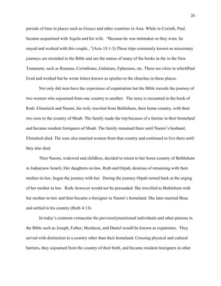 26


periods of time in places such as Greece and other countries in Asia. While in Corinth, Paul

became acquainted with Aquila and his wife. ―Because he was tentmaker as they were, he

stayed and worked with this couple...‖(Acts 18:1-3).These trips commonly known as missionary

journeys are recorded in the Bible and are the names of many of the books in the in the New

Testament, such as Romans, Corinthians, Galatians, Ephesians, etc. These are cities in whichPaul

lived and worked but he wrote letters known as epistles to the churches in these places.

       Not only did men have the experience of expatriation but the Bible records the journey of

two women who sojourned from one country to another. The story is recounted in the book of

Ruth. Elimelech and Naomi, his wife, traveled from Bethlehem, their home country, with their

two sons to the country of Moab. The family made the trip because of a famine in their homeland

and became resident foreigners of Moab. The family remained there until Naomi‘s husband,

Elimelech died. The sons also married women from that country and continued to live there until

they also died.

       Then Naomi, widowed and childless, decided to return to her home country of Bethlehem

in Judea(now Israel). Her daughters-in-law, Ruth and Orpah, desirous of remaining with their

mother-in-law, began the journey with her. During the journey Orpah turned back at the urging

of her mother in law. Ruth, however would not be persuaded. She travelled to Bethlehem with

her mother-in-law and then became a foreigner in Naomi‘s homeland. She later married Boaz

and settled in his country (Ruth 4:13).

       In today‘s common vernacular the previouslymentioned individuals and other persons in

the Bible such as Joseph, Esther, Mordecai, and Daniel would be known as expatriates. They

served with distinction in a country other than their homeland. Crossing physical and cultural

barriers, they sojourned from the country of their birth, and became resident foreigners in other
 