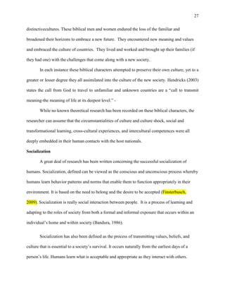 27


distinctivecultures. These biblical men and women endured the loss of the familiar and

broadened their horizons to embrace a new future. They encountered new meaning and values

and embraced the culture of countries. They lived and worked and brought up their families (if

they had one) with the challenges that come along with a new society.

        In each instance these biblical characters attempted to preserve their own culture; yet to a

greater or lesser degree they all assimilated into the culture of the new society. Hendricks (2003)

states the call from God to travel to unfamiliar and unknown countries are a ―call to transmit

meaning-the meaning of life at its deepest level.‖ -

        While no known theoretical research has been recorded on these biblical characters, the

researcher can assume that the circumstantialities of culture and culture shock, social and

transformational learning, cross-cultural experiences, and intercultural competences were all

deeply embedded in their human contacts with the host nationals.

Socialization

        A great deal of research has been written concerning the successful socialization of

humans. Socialization, defined can be viewed as the conscious and unconscious process whereby

humans learn behavior patterns and norms that enable them to function appropriately in their

environment. It is based on the need to belong and the desire to be accepted (Finsterbusch,

2009). Socialization is really social interaction between people. It is a process of learning and

adapting to the roles of society from both a formal and informal exposure that occurs within an

individual‘s home and within society (Bandura, 1986).


        Socialization has also been defined as the process of transmitting values, beliefs, and

culture that is essential to a society‘s survival. It occurs naturally from the earliest days of a

person‘s life. Humans learn what is acceptable and appropriate as they interact with others.
 