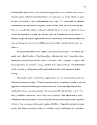 28


Bandura (1986) writes that socialization is a learning process and can be formal such as what is

learned in school and what is learned on the job; but socialization can also be informal in terms

of what a person observes and experiences in everyday living. For example, girls are socialized

to the roles of what it means to be daughters, sisters, mothers, aunts, and wives; similarly boys

learn to be sons, brothers, fathers, uncles, and husbands. It is not necessary to take formal classes

to learn how to perform in gender roles and how males and females should act and behave in

their role. People observe and experience what socialization means and what society expects of

male and female roles and begin to fulfill the expectations of the roles from the time they are

children.

       Hofstede (1980) addressed the role that socialization plays in culture. He contends that

people rarely adapt the values of those from cultures other than their own by mere observation,

but over time through interaction with various environments such as economic, ecological, and

technological they are more apt to change. He states that it takes a prolonged period of residence

for the expatriate to realize not just differences in culture but the subtle nuances of the host

country.

       Socialization is also linked with the adaptation process when an expatriate sojourns to a

different environment or country. This process of adapting to a new culture is similar to what one

experiences when they were being socialized to their home culture. The expatriate becomes

socialized to their new environment as they become comfortable within the host country. They

observe and adopt customs and values of their new environment. Total socialization to a new

environment is not easily attained because socialization in any culture occurs over an expansion

of time. Living, working, socializing, and adopting the habits of the people, singing their songs,

dancing their dances, attending their churches, and observing their holidays are all a part of the
 