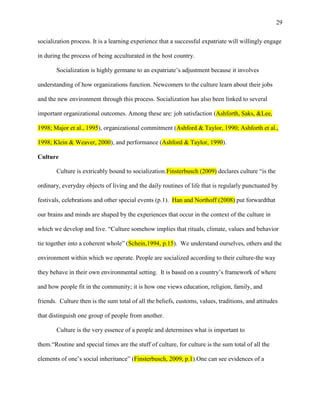 29


socialization process. It is a learning experience that a successful expatriate will willingly engage

in during the process of being acculturated in the host country.

       Socialization is highly germane to an expatriate‘s adjustment because it involves

understanding of how organizations function. Newcomers to the culture learn about their jobs

and the new environment through this process. Socialization has also been linked to several

important organizational outcomes. Among these are: job satisfaction (Ashforth, Saks, &Lee,

1998; Major et al., 1995), organizational commitment (Ashford & Taylor, 1990; Ashforth et al.,

1998; Klein & Weaver, 2000), and performance (Ashford & Taylor, 1990).

Culture

       Culture is extricably bound to socialization.Finsterbusch (2009) declares culture ―is the

ordinary, everyday objects of living and the daily routines of life that is regularly punctuated by

festivals, celebrations and other special events (p.1). Han and Northoff (2008) put forwardthat

our brains and minds are shaped by the experiences that occur in the context of the culture in

which we develop and live. ―Culture somehow implies that rituals, climate, values and behavior

tie together into a coherent whole‖ (Schein,1994, p.15). We understand ourselves, others and the

environment within which we operate. People are socialized according to their culture-the way

they behave in their own environmental setting. It is based on a country‘s framework of where

and how people fit in the community; it is how one views education, religion, family, and

friends. Culture then is the sum total of all the beliefs, customs, values, traditions, and attitudes

that distinguish one group of people from another.

       Culture is the very essence of a people and determines what is important to

them.―Routine and special times are the stuff of culture, for culture is the sum total of all the

elements of one‘s social inheritance‖ (Finsterbusch, 2009, p.1).One can see evidences of a
 