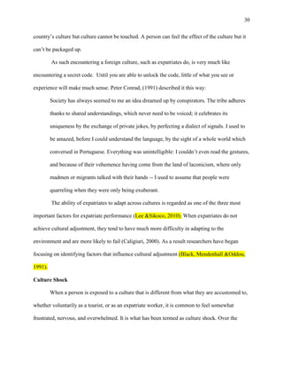 30


country‘s culture but culture cannot be touched. A person can feel the effect of the culture but it

can‘t be packaged up.

         As such encountering a foreign culture, such as expatriates do, is very much like

encountering a secret code. Until you are able to unlock the code, little of what you see or

experience will make much sense. Peter Conrad, (1991) described it this way:

         Society has always seemed to me an idea dreamed up by conspirators. The tribe adheres

         thanks to shared understandings, which never need to be voiced; it celebrates its

         uniqueness by the exchange of private jokes, by perfecting a dialect of signals. I used to

         be amazed, before I could understand the language, by the sight of a whole world which

         conversed in Portuguese. Everything was unintelligible: I couldn‘t even read the gestures,

         and because of their vehemence having come from the land of laconicism, where only

         madmen or migrants talked with their hands -- I used to assume that people were

         quarreling when they were only being exuberant.

         The ability of expatriates to adapt across cultures is regarded as one of the three most

important factors for expatriate performance (Lee &Sikoco, 2010). When expatriates do not

achieve cultural adjustment, they tend to have much more difficulty in adapting to the

environment and are more likely to fail (Caligiuri, 2000). As a result researchers have began

focusing on identifying factors that influence cultural adjustment (Black, Mendenhall &Oddou,

1991).

Culture Shock

         When a person is exposed to a culture that is different from what they are accustomed to,

whether voluntarily as a tourist, or as an expatriate worker, it is common to feel somewhat

frustrated, nervous, and overwhelmed. It is what has been termed as culture shock. Over the
 