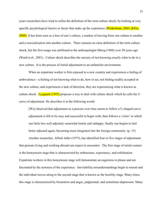 31


years researchers have tried to refine the definition of the term culture shock, by looking at very

specific psychological factors or facets that make up the experience (Winkelman, 2003; &Xia,

2009). It has been seen as a loss of one‘s culture, a marker of moving from one culture to another

and a resocialization into another culture. There remains no clear definition of the term culture

shock, but the first usage was attributed to the anthropologist Oberg (1960) over 50 years ago

(Ward et al., 2001). Culture shock describes the anxiety of not knowing exactly what to do in a

new culture. It is the process of initial adjustment to an unfamiliar environment.

       When an expatriate worker is first exposed to a new country and experiences a feeling of

ambivalence—a feeling of not knowing what to do, how to act, not feeling readily accepted in

the new culture, and experiences a lack of direction, they are experiencing what is known as

culture shock. Lysgaard (1955) proposes a way to deal with culture shock which he calls the U

curve of adjustment. He describes it in the following words:

       [We] observed that adjustment as a process over time seems to follow a U-shaped curve:

       adjustment is felt to be easy and successful to begin with; then follows a ‗crisis‘ in which

       one feels less well adjusted, somewhat lonely and unhappy; finally one begins to feel

       better adjusted again, becoming more integrated into the foreign community. (p. 15)

       Another researcher, Alfred Adler (1975), has identified four or five stages of adjustment

that persons living and working abroad can expect to encounter. The first stage of initial contact

is the honeymoon stage that is characterized by enthusiasm, expectancy, and exhilaration.

Expatriate workers in this honeymoon stage will demonstrate an eagerness to please and are

fascinated by the newness of the experience. Inevitability misunderstandings begin to mount and

the individual moves along to the second stage that is known as the hostility stage. Many times

this stage is characterized by frustration and anger, judgmental, and sometimes depression. Many
 
