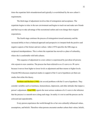 32


times the expatriate feels misunderstood and typically is overwhelmed by the new culture‘s

requirements.

        The third stage of adjustment involves that of reintegration and acceptance. The

expatriate begins to relax in the new environment and begins to reach out and make new friends

and find ways to take advantage of the recreational outlets and even change their original

expectations.

        The fourth stage continues the process of reintegration toward autonomy and the

increased ability to have a balanced approach and perspective to interpret both the positive and

negative aspects of the former and new culture. Adler (1975) specifies the fifth stage as

reciprocal interdependence. This is where the expatriate has moved to a place of culturality,

where she is comfortable with both cultures.

        This sequence of adjustment to a new culture is experienced by just about all persons

who sojourn to new countries. The process has been referred to as a U-curve or a W-curve

because it moves from higher to lower levels or adjustment and then returns to higher levels.

Church(1982) discusses empirical studies in support of the U-curve hypothesis yet there are

studies that refute this theory.

        Furnham and Bochner (1986) cite several problems with the U-curve hypothesis. They

consider variables such as loneliness, homesickness, depression, and other attitudes that impact a

person‘s adjustment. Kim(1988) reports the most serious weakness of a U-curve is the inference

that the process is a smooth move along each stage. In reality it is not so and the process can be

awkward and unpredictable.

        Every person experiences the world through his or her own culturally influenced values,

assumptions, and beliefs. Therefore when persons encounter another culture their values, beliefs,
 