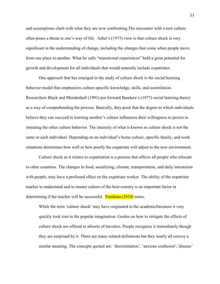 33


and assumptions clash with what they are now confronting.The encounter with a new culture

often poses a threat to one‘s way of life. Adler‘s (1975) view is that culture shock is very

significant in the understanding of change, including the changes that come when people move

from one place to another. What he calls ―transitional experiences‖ hold a great potential for

growth and development for all individuals that would naturally include expatriates.

       One approach that has emerged in the study of culture shock is the social/learning

behavior model that emphasizes culture-specific knowledge, skills, and assimilation.

Researchers Black and Mendenhall (1991) put forward Bandura‘s (1977) social learning theory

as a way of comprehending the process. Basically, they posit that the degree to which individuals

believe they can succeed in learning another‘s culture influences their willingness to persist in

imitating the other culture behavior. The intensity of what is known as culture shock is not the

same in each individual. Depending on an individual‘s home culture, specific family, and work

situations determines how well or how poorly the expatriate will adjust to the new environment.

       Culture shock as it relates to expatriation is a process that affects all people who relocate

to other countries. The changes in food, socializing, climate, transportation, and daily interaction

with people, may have a profound effect on the expatriate worker. The ability of the expatriate

teacher to understand and to master culture of the host country is an important factor in

determining if the teacher will be successful. Furnham (2010) notes,

       While the term ‗culture shock‘ may have originated in the academicliterature it very

       quickly took root in the popular imagination. Guides on how to mitigate the effects of

       culture shock are offered to allsorts of travelers. People recognize it immediately though

       they are surprised by it. There are many related definitions but they nearly all convey a

       similar meaning. The concepts quoted are: ‗disorientation‘, ‗anxious confusion‘,‗disease‘
 