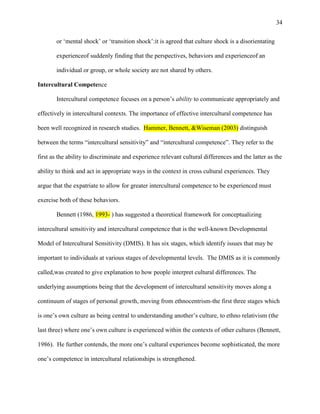 34


       or ‗mental shock‘ or ‗transition shock‘:it is agreed that culture shock is a disorientating

       experienceof suddenly finding that the perspectives, behaviors and experienceof an

       individual or group, or whole society are not shared by others.

Intercultural Competence

       Intercultural competence focuses on a person‘s ability to communicate appropriately and

effectively in intercultural contexts. The importance of effective intercultural competence has

been well recognized in research studies. Hammer, Bennett, &Wiseman (2003) distinguish

between the terms ―intercultural sensitivity‖ and ―intercultural competence‖. They refer to the

first as the ability to discriminate and experience relevant cultural differences and the latter as the

ability to think and act in appropriate ways in the context in cross cultural experiences. They

argue that the expatriate to allow for greater intercultural competence to be experienced must

exercise both of these behaviors.

       Bennett (1986, 1993- ) has suggested a theoretical framework for conceptualizing

intercultural sensitivity and intercultural competence that is the well-known Developmental

Model of Intercultural Sensitivity (DMIS). It has six stages, which identify issues that may be

important to individuals at various stages of developmental levels. The DMIS as it is commonly

called,was created to give explanation to how people interpret cultural differences. The

underlying assumptions being that the development of intercultural sensitivity moves along a

continuum of stages of personal growth, moving from ethnocentrism-the first three stages which

is one‘s own culture as being central to understanding another‘s culture, to ethno relativism (the

last three) where one‘s own culture is experienced within the contexts of other cultures (Bennett,

1986). He further contends, the more one‘s cultural experiences become sophisticated, the more

one‘s competence in intercultural relationships is strengthened.
 