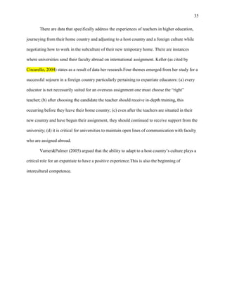 35


       There are data that specifically address the experiences of teachers in higher education,

journeying from their home country and adjusting to a host country and a foreign culture while

negotiating how to work in the subculture of their new temporary home. There are instances

where universities send their faculty abroad on international assignment. Keller (as cited by

Circarello, 2004) states as a result of data her research.Four themes emerged from her study for a

successful sojourn in a foreign country particularly pertaining to expatriate educators: (a) every

educator is not necessarily suited for an overseas assignment one must choose the ―right‖

teacher; (b) after choosing the candidate the teacher should receive in-depth training, this

occurring before they leave their home country; (c) even after the teachers are situated in their

new country and have begun their assignment, they should continued to receive support from the

university; (d) it is critical for universities to maintain open lines of communication with faculty

who are assigned abroad.

       Varner&Palmer (2005) argued that the ability to adapt to a host country‘s culture plays a

critical role for an expatriate to have a positive experience.This is also the beginning of

intercultural competence.
 