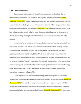 36


Cross Cultural Adjustment

       Cross-cultural adjustment is the state of being at ease, and the familiarity that an

expatriate feels toward their host country as they adjust to their new environment.Firmin,

MacKay,&Firmin(2007) in their study of student teachers who complete their training overseas,

declare that cultural challenges are one of three critical factors that have the greatest impact on

overseas teacher internships. According to Firmin et al.(2007),expatriate teachers need to know

how to be appropriate in their behavior in the classroom and with persons on the street or in

church. Successfully adapting to cultural differences was listed as an important skill to be

mastered.

       A number of terms have been used to describe this process of adapting successfully to a

new country and thus a new culture: cross-cultural, acculturation, cultural diversity, cultural

transmission and assimilation are but a few. ―Cultures exist to serve the vital, practical,

requirements of human life‖(Sowell, 2009,p.77). Every society is interwoven with social

differences: both those that are the result of real difference in access to resources and those that

are more the product of people‘s imagination. For nationals and expatriates living together in a

common society calls for intercultural competence on the part of both entities involved. Simply

stated one could say that a level of openness to accept differences of each is needed for

intercultural competence to be possible.

        Every expatriate who arrives in a host country experiences a period of adjustment.

Adjustment refers to the process of well being to a life situation. Researchers such as Kamal and

Maruyama (1998) have included a range of outcomes that give a measure adjustment. They

included the work of previous researchers in outlining a comprehensive measure of expatriate

adjustment, including self-awareness and self-esteem (Kamal & Maruyama, 1990), mood states
 
