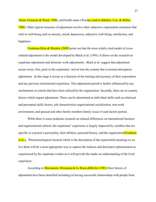37


(Stone Feinstein & Ward, 1990), and health status (Wardas cited in Babiker, Cox, & Miller,

1980). Other typical measures of adjustment involve other subjective experiential constructs that

refer to well-being such as anxiety, mood, depression, subjective well-being, satisfaction, and

happiness.

       Friedman,Dyke,& Murphy (2009) point out that the most widely cited model of cross-

cultural adjustment is the model developed by Black et al. (1991). It draws on the research on

expatriate adjustment and domestic work adjustments. Black et al. suggest that adjustment

occurs twice: first, prior to the expatriates‘ arrival into the country that is termed anticipatory

adjustment. In this stage it occurs as a function of the training and accuracy of their expectation

and any previous international experience. This adjustment period is further influenced by any

mechanisms or criteria that have been utilized by the organization. Secondly, there are in-country

factors which impact adjustment. These can be determined as individual skills such as relational

and perceptual skills factors, job characteristics organizational socialization, non-work

environment, and spousal and other family members family issues if such factors pertain.

       While there is some academic research on cultural differences on international business

and organizational cultural, the expatriates‘ experience is largely impacted by variables that are

specific to a person‘s personality, their abilities, personal history, and the organization(Friedman

et al.,). Phenomenological research which is the description of the experiential meanings as we

live them will be a most appropriate way to capture the richness and descriptive phenomenon as

experienced by the expatriate worker as it will provide the reader an understanding of the lived

experience.

       According to Marsumoto, Hirayama & Le Roux,&Brislin (1981) three factors of

adjustment have been identified including (a) having successful relationships with people from
 