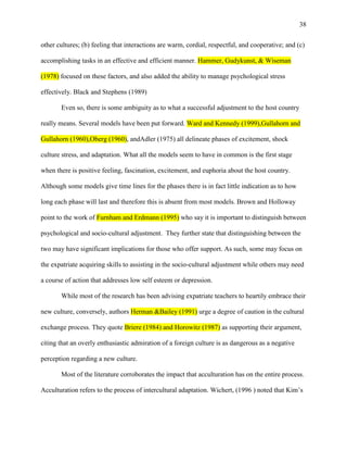 38


other cultures; (b) feeling that interactions are warm, cordial, respectful, and cooperative; and (c)

accomplishing tasks in an effective and efficient manner. Hammer, Gudykunst, & Wiseman

(1978) focused on these factors, and also added the ability to manage psychological stress

effectively. Black and Stephens (1989)

       Even so, there is some ambiguity as to what a successful adjustment to the host country

really means. Several models have been put forward. Ward and Kennedy (1999),Gullahorn and

Gullahorn (1960),Oberg (1960), andAdler (1975) all delineate phases of excitement, shock

culture stress, and adaptation. What all the models seem to have in common is the first stage

when there is positive feeling, fascination, excitement, and euphoria about the host country.

Although some models give time lines for the phases there is in fact little indication as to how

long each phase will last and therefore this is absent from most models. Brown and Holloway

point to the work of Furnham and Erdmann (1995) who say it is important to distinguish between

psychological and socio-cultural adjustment. They further state that distinguishing between the

two may have significant implications for those who offer support. As such, some may focus on

the expatriate acquiring skills to assisting in the socio-cultural adjustment while others may need

a course of action that addresses low self esteem or depression.

       While most of the research has been advising expatriate teachers to heartily embrace their

new culture, conversely, authors Herman &Bailey (1991) urge a degree of caution in the cultural

exchange process. They quote Briere (1984) and Horowitz (1987) as supporting their argument,

citing that an overly enthusiastic admiration of a foreign culture is as dangerous as a negative

perception regarding a new culture.

       Most of the literature corroborates the impact that acculturation has on the entire process.

Acculturation refers to the process of intercultural adaptation. Wichert, (1996 ) noted that Kim‘s
 