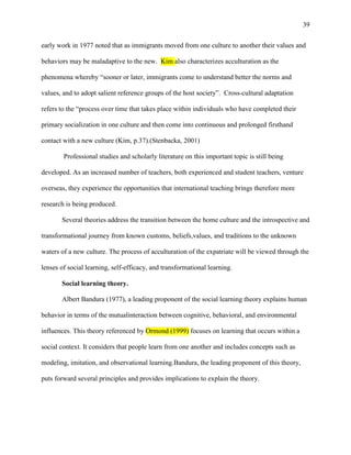 39


early work in 1977 noted that as immigrants moved from one culture to another their values and

behaviors may be maladaptive to the new. Kim also characterizes acculturation as the

phenomena whereby ―sooner or later, immigrants come to understand better the norms and

values, and to adopt salient reference groups of the host society‖. Cross-cultural adaptation

refers to the ―process over time that takes place within individuals who have completed their

primary socialization in one culture and then come into continuous and prolonged firsthand

contact with a new culture (Kim, p.37).(Stenbacka, 2001)

        Professional studies and scholarly literature on this important topic is still being

developed. As an increased number of teachers, both experienced and student teachers, venture

overseas, they experience the opportunities that international teaching brings therefore more

research is being produced.

       Several theories address the transition between the home culture and the introspective and

transformational journey from known customs, beliefs,values, and traditions to the unknown

waters of a new culture. The process of acculturation of the expatriate will be viewed through the

lenses of social learning, self-efficacy, and transformational learning.

       Social learning theory.

       Albert Bandura (1977), a leading proponent of the social learning theory explains human

behavior in terms of the mutualinteraction between cognitive, behavioral, and environmental

influences. This theory referenced by Ormond (1999) focuses on learning that occurs within a

social context. It considers that people learn from one another and includes concepts such as

modeling, imitation, and observational learning.Bandura, the leading proponent of this theory,

puts forward several principles and provides implications to explain the theory.
 