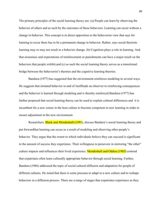 40


The primary principles of the social learning theory are: (a) People can learn by observing the

behavior of others and as such by the outcomes of those behaviors. Learning can occur without a

change in behavior. This concept is in direct opposition to the behaviorist view that says for

learning to occur there has to be a permanent change in behavior. Rather, says social theorists

learning may or may not result in a behavior change. (b) Cognition plays a role in learning. And

that awareness and expectations of reinforcement or punishments can have a major result on the

behaviors that people exhibit,and (c) as such the social learning theory serves as a transitional

bridge between the behaviorist‘s theories and the cognitive learning theories.

       Bandura (1977) has suggested that the environment reinforces modeling in several ways.

He suggests that imitated behavior in and of itselfleads an observer to reinforcing consequences

and the behavior is learned through modeling and is thereby reinforced.Bandura (1977) has

further proposed that social learning theory can be used to explain cultural differences and it is

incumbent for a new comer in the host culture to become competent in new learning in order to

ensure adjustment in the new environment.

       Researchers, Black and Mendenhall (1991), discuss Bandura‘s social learning theory and

put forwardthat learning can occur as a result of modeling and observing other people‘s

behavior. They argue that the extent to which individuals believe they can succeed is significant

to the amount of success they experience. Their willingness to persevere in mirroring ―the other‖

culture impacts and influences their lived experience. Mendenhall and Oddou (1985) contend

that expatriates often learn culturally appropriate behavior through social learning. Further,

Bandura (1986) addressed the topic of social-cultural diffusion and adaptation for people of

different cultures. He noted that there is some pressure to adapt to a new culture and to reshape

behaviors in a diffusion process. There are a range of stages that expatriates experience as they
 