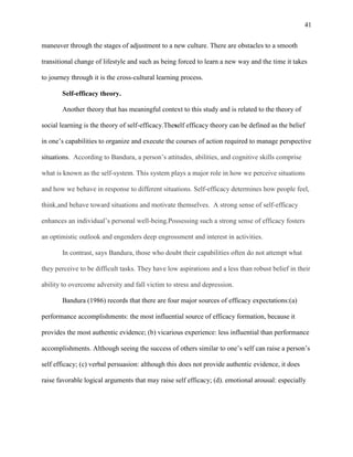 41


maneuver through the stages of adjustment to a new culture. There are obstacles to a smooth

transitional change of lifestyle and such as being forced to learn a new way and the time it takes

to journey through it is the cross-cultural learning process.

       Self-efficacy theory.

       Another theory that has meaningful context to this study and is related to the theory of

social learning is the theory of self-efficacy.Theself efficacy theory can be defined as the belief

in one‘s capabilities to organize and execute the courses of action required to manage perspective

situations. According to Bandura, a person‘s attitudes, abilities, and cognitive skills comprise

what is known as the self-system. This system plays a major role in how we perceive situations

and how we behave in response to different situations. Self-efficacy determines how people feel,

think,and behave toward situations and motivate themselves. A strong sense of self-efficacy

enhances an individual‘s personal well-being.Possessing such a strong sense of efficacy fosters

an optimistic outlook and engenders deep engrossment and interest in activities.

       In contrast, says Bandura, those who doubt their capabilities often do not attempt what

they perceive to be difficult tasks. They have low aspirations and a less than robust belief in their

ability to overcome adversity and fall victim to stress and depression.

       Bandura (1986) records that there are four major sources of efficacy expectations:(a)

performance accomplishments: the most influential source of efficacy formation, because it

provides the most authentic evidence; (b) vicarious experience: less influential than performance

accomplishments. Although seeing the success of others similar to one‘s self can raise a person‘s

self efficacy; (c) verbal persuasion: although this does not provide authentic evidence, it does

raise favorable logical arguments that may raise self efficacy; (d). emotional arousal: especially
 