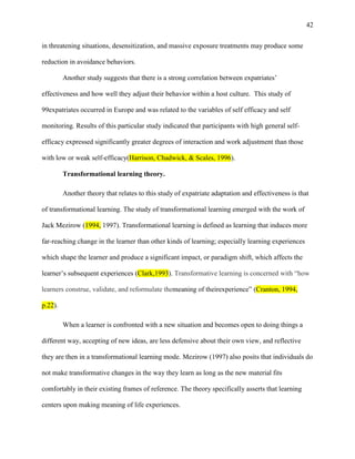 42


in threatening situations, desensitization, and massive exposure treatments may produce some

reduction in avoidance behaviors.

         Another study suggests that there is a strong correlation between expatriates‘

effectiveness and how well they adjust their behavior within a host culture. This study of

99expatriates occurred in Europe and was related to the variables of self efficacy and self

monitoring. Results of this particular study indicated that participants with high general self-

efficacy expressed significantly greater degrees of interaction and work adjustment than those

with low or weak self-efficacy(Harrison, Chadwick, & Scales, 1996).

         Transformational learning theory.

         Another theory that relates to this study of expatriate adaptation and effectiveness is that

of transformational learning. The study of transformational learning emerged with the work of

Jack Mezirow (1994, 1997). Transformational learning is defined as learning that induces more

far-reaching change in the learner than other kinds of learning; especially learning experiences

which shape the learner and produce a significant impact, or paradigm shift, which affects the

learner‘s subsequent experiences (Clark,1993). Transformative learning is concerned with ―how

learners construe, validate, and reformulate themeaning of theirexperience‖ (Cranton, 1994,

p.22).

         When a learner is confronted with a new situation and becomes open to doing things a

different way, accepting of new ideas, are less defensive about their own view, and reflective

they are then in a transformational learning mode. Mezirow (1997) also posits that individuals do

not make transformative changes in the way they learn as long as the new material fits

comfortably in their existing frames of reference. The theory specifically asserts that learning

centers upon making meaning of life experiences.
 