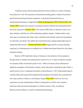 43


        Teaching overseas and becoming immersed in diverse cultures is a means of learning

more about one‘s self. The experience of international teaching opens a window for personal

growth and increased professional competence. A theoretical framework known as

transformational learning, as suggested by McKay & Montgomery (1995), Wilson (1993), and

Taylor (1998) explains how a person‘s expectations directly influence the meaning they derive

from their experiences (Cranton, 1994, p.22). Garson (2005) calls it a reduction of one‘s own

ideas, attitudes, and behaviors while maintaining academic integrity. Student teachers seem

more open to incorporate their values, ideas, and beliefs and critically examine the assumptions

on which they were based. This affirms the research that states younger people adapt easier to

change than older persons. Clement and Outlaw (2002) suggest that the overseas internship

experience is a learning process on multiple levels. Students learn about themselves, the culture,

and about teaching.

       Mezirow (1997) stated that a frame of reference is the collection of the assumptions

through which we interpret and understand the world we live in. A frame of reference includes

two elements: habits of mind and a point of view. Habits of mind are always affected and

shaped by assumptions which build on cultural, social, educational, and political codes. While, a

specific point of view is originated from habits of mind (Mezirow, 1997). When people begin to

critically reflect and examine their predetermined assumptions and beliefs, they would become

more open, inclusive, reflective, and willing to change (Choy, 2010). However, not every

experience can cause transformation. Effective learning does not follow from a positive

experience unless the learner participates in a reflective process. Thus, according to

Mezirow,critical reflection is central to transformational learning.
 
