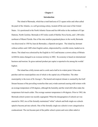1


                                             Chapter 1

                                           Introduction

       The island of Bermuda, which has a total land area of 21 square miles and often called

the pearl of the Atlantic, is a self governing colony, located off the east coast of the United

States. It is positioned in the North Atlantic Ocean and lies 640 miles to the southeast of Cape

Hatteras, North Carolina. Bermuda is 853 miles south of Halifax Nova Scotia, and 1,100 miles

northeast of Miami Florida. One of the nine smallest populated places in the world, Bermuda

was discovered in 1505 by Juan de Bermudez, a Spanish navigator. The island lay dormant

without settlers until 1609 when English sailors, shipwrecked by a terrible storm, landed on its

shores. The island was colonized by the English in 1612 and became a crown colony of Britain

in1684.Its status changed to an overseas territory in 2002. Its economy is based on international

business and tourism. Its gross national product per capita is reported to be among the worlds‘

highest.

       The island has a hilly terrain and is a mile and a half at its widest point. It has nine

parishes and two municipalities one of which is the capital city of Hamilton. The other

municipality is the town of St. George‘s. The humid sub-tropical climate is warmed by the Gulf

Stream because of the prevailing westerlies that carry winds eastward causing mild winters with

an average temperature of 68 degrees, although the humidity and the wind chill often make the

temperature feel much colder. The average summer temperature is 84 degrees. Prior to 1965, the

Bermuda school system was racially segregated. When the desegregation of schools act was

enacted in 1965, two of the formally maintained ―white‖ schools and both single-sex schools

opted to become private schools. One of the formally single-sex schools is now categorized as

coeducational. The rest became part of the public school system and were either aided or
 