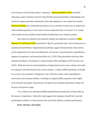 46


level of success of the foreign teachers‘ experience. Herman and Bailey (1991) found that

cultivating a spirit of patience and trust; being flexible; possessing humility, understanding, and

sensitivity captures desirable characteristics that make adapting to a new culture less stressful.

Herman and Bailey also contend that all teachers are not suited for overseas service, despite how

much teaching experiences or how many overseas assignments they‘ve executed. It is a matter

of the teacher having a healthy mental attitude and adjusting to new situations quickly.

        One study not confined to just expatriate teachers but expatriates in general by Rose,

Ramula, Uli, and Kumar (2010) examined the ―Big Five personality traits‖ and its dimensions on

expatriate job performance. Organizational psychology suggests that personality characteristics

can be categorized in five basic trait dimensions: extraversion, conscientiousness, agreeableness,

openness to experience, and neuroticism (Rose et al., 2010). These personality traits have been

labeled as the Big Five Personality as cited by Hough (1992) and Digman (1997) by Rose et al

(2010). While the traits are not just predictors of employment success across cultures, the results

are congruent with both domestic and overseas cultures. Caligiuri (2000) linked three of the Big

Five as key to the expatriate‘s willingness to stay in the host country, that of agreeableness,

extroversion, and emotional stability. According to Caligiuri,(2000) expatriates with a higher

level of positive personality characteristics will adjust easier and their performance ratings will

be more in the positive range.

        Yet, a study by Lee and Sukoco(2008) indicated that personality has no direct effect on

the success of expatriation. Rather this study suggests that companies should look to provide

psychological comfort to workers because this can directly influence expatriate performance.

       Stress, tolerance, and coping.
 