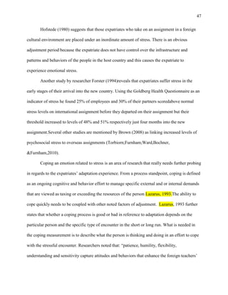 47


       Hofstede (1980) suggests that those expatriates who take on an assignment in a foreign

cultural environment are placed under an inordinate amount of stress. There is an obvious

adjustment period because the expatriate does not have control over the infrastructure and

patterns and behaviors of the people in the host country and this causes the expatriate to

experience emotional stress.

       Another study by researcher Forster (1994)reveals that expatriates suffer stress in the

early stages of their arrival into the new country. Using the Goldberg Health Questionnaire as an

indicator of stress he found 25% of employees and 30% of their partners scoredabove normal

stress levels on international assignment before they departed on their assignment but their

threshold increased to levels of 48% and 51% respectively just four months into the new

assignment.Several other studies are mentioned by Brown (2008) as linking increased levels of

psychosocial stress to overseas assignments (Torbiorn;Furnham;Ward,Bochner,

&Furnham,2010).

       Coping an emotion related to stress is an area of research that really needs further probing

in regards to the expatriates‘ adaptation experience. From a process standpoint, coping is defined

as an ongoing cognitive and behavior effort to manage specific external and or internal demands

that are viewed as taxing or exceeding the resources of the person Lazarus, 1993.The ability to

cope quickly needs to be coupled with other noted factors of adjustment. Lazarus, 1993 further

states that whether a coping process is good or bad in reference to adaptation depends on the

particular person and the specific type of encounter in the short or long run. What is needed in

the coping measurement is to describe what the person is thinking and doing in an effort to cope

with the stressful encounter. Researchers noted that: ―patience, humility, flexibility,

understanding and sensitivity capture attitudes and behaviors that enhance the foreign teachers‘
 