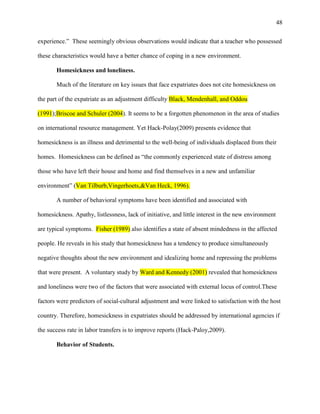 48


experience.‖ These seemingly obvious observations would indicate that a teacher who possessed

these characteristics would have a better chance of coping in a new environment.

       Homesickness and loneliness.

       Much of the literature on key issues that face expatriates does not cite homesickness on

the part of the expatriate as an adjustment difficulty Black, Mendenhall, and Oddou

(1991);Briscoe and Schuler (2004). It seems to be a forgotten phenomenon in the area of studies

on international resource management. Yet Hack-Polay(2009) presents evidence that

homesickness is an illness and detrimental to the well-being of individuals displaced from their

homes. Homesickness can be defined as ―the commonly experienced state of distress among

those who have left their house and home and find themselves in a new and unfamiliar

environment‖ (Van Tilburb,Vingerhoets,&Van Heck, 1996).

       A number of behavioral symptoms have been identified and associated with

homesickness. Apathy, listlessness, lack of initiative, and little interest in the new environment

are typical symptoms. Fisher (1989) also identifies a state of absent mindedness in the affected

people. He reveals in his study that homesickness has a tendency to produce simultaneously

negative thoughts about the new environment and idealizing home and repressing the problems

that were present. A voluntary study by Ward and Kennedy (2001) revealed that homesickness

and loneliness were two of the factors that were associated with external locus of control.These

factors were predictors of social-cultural adjustment and were linked to satisfaction with the host

country. Therefore, homesickness in expatriates should be addressed by international agencies if

the success rate in labor transfers is to improve reports (Hack-Paloy,2009).

       Behavior of Students.
 