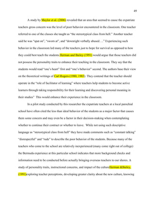 49


       A study by Maylor et al. (2006) revealed that an area that seemed to cause the expatriate

teachers gross concern was the level of poor behavior encountered in the classroom. One teacher

referred to one of the classes she taught as ―the stereotypical class from hell.‖ Another teacher

said he was ―spat on‖, ―sworn at‖, and ―downright verbally abused….‖ Experiencing such

behavior in the classroom led many of the teachers just to hope for survival as opposed to how

they could best teach the students.Herman and Bailey (1991) would argue that those teachers did

not possess the personality traits to enhance their teaching in the classroom. They say that the

students would read ―one‘s heart‖ first and ―one‘s behavior‖ second. The authors base their view

on the theoretical writings of Carl Rogers (1980, 1983). They contend that the teacher should

operate in the ―role of facilitator of learning‖ where teachers help students to become active

learners through taking responsibility for their learning and discovering personal meaning in

their studies‖ This would enhance their experience in the classroom.

       In a pilot study conducted by this researcher the expatriate teachers at a local parochial

school have often cited the less than ideal behavior of the students as a major factor that causes

them some concern and may even be a factor in their decision-making when contemplating

whether to continue their contract or whether to leave. While not using such descriptive

language as ―stereotypical class from hell‖ they have made comments such as ―constant talking‖

―disrespectful‖ and ―rude‖ to describe the poor behavior of the students. Because many of the

teachers who come to the school are relatively inexperienced (many come right out of college)

the Bermuda experience at this particular school indicates that more background checks and

information need to be conducted before actually bringing overseas teachers to our shores. A

study of personality traits, instructional concerns, and impact of the cultureHerman &Bailey,

(1991)exploring teacher perceptions, developing greater clarity about the new culture, knowing
 