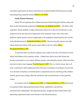 50


curriculum requirements are factors that need to be considered before final decisions are made

concerning hiring expatriate teachers(Maylor et al.,(2006).

       Family Related Situations.

       About 70% of expatriates have children and most of them bring their families along with

them on their international assignments Van der Zee, Ali, &Haaksma,(2007). The ability of the

expatriate‘s family members to adjust and perform effectively in the new environment is a key

component in the rate and level of adjustment of the expatriate worker. One of the major

problems cited by human resources departments is the inadequate attention paid to this variable

in the adjustment process Mendenhall &Oddou, (1995). Pressures faced by spouses can make

culture shock more intense if the spouse cannot adjust to the new culture Black,

Mendenhall,&Oddou,(1995).

          In much the same way that the employee has to adjust to the new environment so do the

spouse and children of the expatriate worker. Children have had to leave their friends and

become accustomed to a new school, different teachers, and unfamiliar systems. Often times they

may have to learn a new language (Van der Zeeet al., 2007).This is a family stressor that is oft

times overlooked or under emphasized when relocation is in progress.According to Van der Zee

et al.,this lack of attention is somewhat hard to comprehend since the well being of the children

(and the spouse) may strongly affect the satisfaction and work performance of the expatriate

worker.

       In an earlier work by Caligiuri et al. (1998) and Parker and McEvoy (1995) that focused

on expatriate family adjustment,determinants family, adaptability, and cohesion,

communications ranked high in the adjustment process. Insight into these family factors may

help hiring organizations better assist families in the relocation process.
 