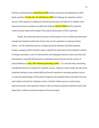 52


loneliness and homesicknessHack-Polay,(2008);and the cooperation and adjustment of other

family members Van Der Zee, Ali, &Haaksma, (2007) all challenge the expatriate workers‘

success. If the expatriate is employed in the educational arena, the behavior of students in the

classroom has been recorded as an additional challenge Maylor,(2006)faced by expatriate

workers and has impacted the length of stay and job performance of their experience.


       Finally, the current theoretical outcomes of the literature review re-affirm past theoretical

concepts and empirical studies that will pave the way for expatriates to experience future

success. For the expatriation process to impact positively educators and other expatriate

workers, astringent efforts should be made to identify the salient factors that contribute to failure

in foreign assessments. Lack of communication and inadequate selection criteria, has been well

documented as impactful determinants in expatriation process but not from the context of

cultural differences Adler, 2001;Mintzberg &Gosling, (2002). It is clear that other extenuating

consideration factors are essential for expatriate success. Based on current studies the idea of the

expatriate training in cross-cultural skills has become important in ensuring expatriate success.

A continual understanding of intercultural competence development along with improved social

and academic networks for expatriate workers will allow further success in achieving an

improved outcome with expatriate workers as they encounter unexpected significant factors that

impact their worldview and actual sojourn in the host country.
 