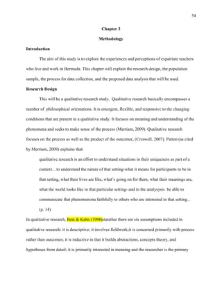 54


                                             Chapter 3

                                           Methodology

Introduction

       The aim of this study is to explore the experiences and perceptions of expatriate teachers

who live and work in Bermuda. This chapter will explain the research design, the population

sample, the process for data collection, and the proposed data analysis that will be used.

Research Design

       This will be a qualitative research study. Qualitative research basically encompasses a

number of philosophical orientations. It is emergent, flexible, and responsive to the changing

conditions that are present in a qualitative study. It focuses on meaning and understanding of the

phonomena and seeks to make sense of the process (Merriam, 2009). Qualitative research

focuses on the process as well as the product of the outcome(, (Creswell, 2007). Patton (as cited

by Merriam, 2009) explains that:

       qualitative research is an effort to understand situations in their uniqueness as part of a

       context…to understand the nature of that setting-what it means for participants to be in

       that setting, what their lives are like, what‘s going on for them, what their meanings are,

       what the world looks like in that particular setting- and in the analysysis be able to

       communicate that phenomenona faithfully to others who are interested in that setting...

       (p. 14)

In qualitative research, Best & Kahn (1998)statethat there are six assumptions included in

qualitative research: it is descriptive; it involves fieldwork;it is concerned primarily with process

rather than outcomes; it is inductive in that it builds abstractions, concepts theory, and

hypotheses from detail; it is primarily interested in meaning and the researcher is the primary
 
