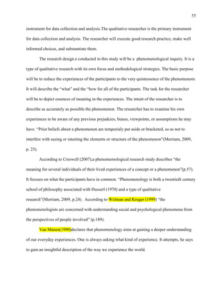 55


instrument for data collection and analysis.The qualitative researcher is the primary instrument

for data collection and analysis. The researcher will execute good research practice, make well

informed choices, and substantiate them.

          The research design e conducted in this study will be a phenomenological inquiry. It is a

type of qualitative research with its own focus and methodological strategies. The basic purpose

will be to reduce the experiences of the participants to the very quintessence of the phenomenom.

It will describe the ―what‖ and the ―how for all of the participants. The task for the researcher

will be to depict essences of meaning in the experiences. The intent of the researcher is to

describe as accurately as possible the phenomenon. The researcher has to examine his own

experiences to be aware of any previous prejudcies, biases, viewpoints, or assumptions he may

have. ―Prior beliefs about a phenomenon are temporialy put aside or bracketed, so as not to

interfere with seeing or intuiting the elements or structure of the phenomenon‖(Merriam, 2009,

p. 25).

          According to Creswell (2007),a phenomemological research study describes ―the

meaning for several individuals of their lived experiences of a concept or a phenomenon‖(p.57).

It focuses on what the participants have in common. ―Phenomenology is both a twentieth century

school of philosophy associated with Husserl (1970) and a type of qualitative

research‖(Merriam, 2009, p.24). According to Welman and Kruger (1999) ―the

phenomenologists are concerned with understanding social and psychological phenomena from

the perspectives of people involved‖ (p.189).

          Van Manen(1990)declares that phenomenology aims at gaining a deeper understanding

of our everyday experiences. One is always asking what kind of experience. It attempts, he says

to gain an insightful description of the way we experience the world.
 